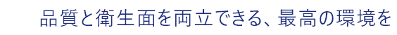 品質と衛生面を両立できる、最高の環境を